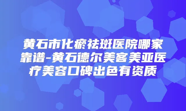 黄石市化瘀祛斑医院哪家靠谱-黄石德尔美客美亚医疗美容口碑出色有资质