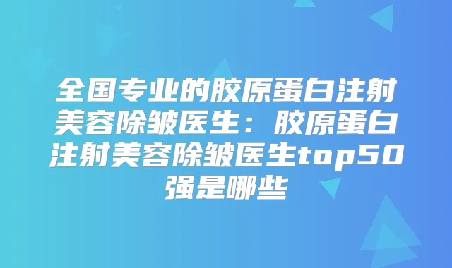 全国专业的胶原蛋白注射美容除皱医生:胶原蛋白注射美容除皱医生top50强是哪些