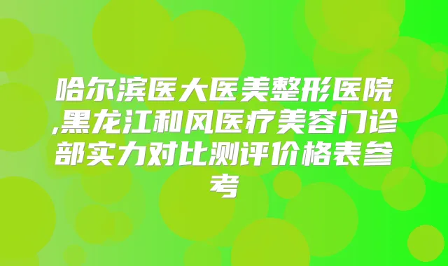 哈尔滨医大医美整形医院,黑龙江和风医疗美容门诊部实力对比测评价格表参考
