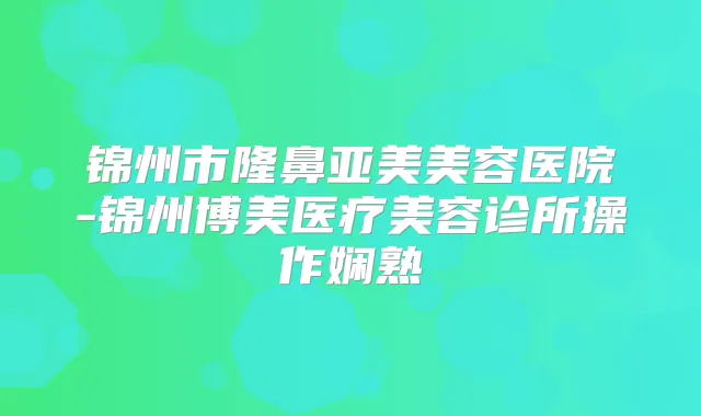 锦州市隆鼻亚美美容医院-锦州博美医疗美容诊所操作娴熟
