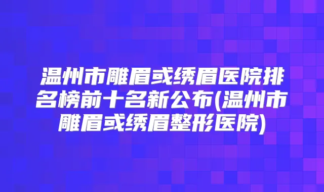 温州市雕眉或绣眉医院排名榜前十名新公布(温州市雕眉或绣眉整形医院)