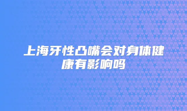 上海牙性凸嘴会对身体健康有影响吗