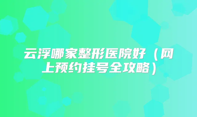 云浮哪家整形医院好(网上预约挂号全攻略)