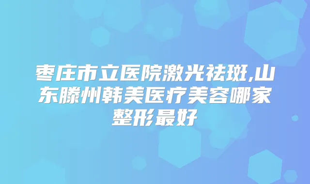 枣庄市立医院激光祛斑,山东滕州韩美医疗美容哪家整形好