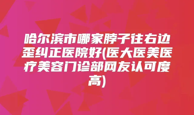 哈尔滨市哪家脖子往右边歪纠正医院好(医大医美医疗美容门诊部网友认可度高)