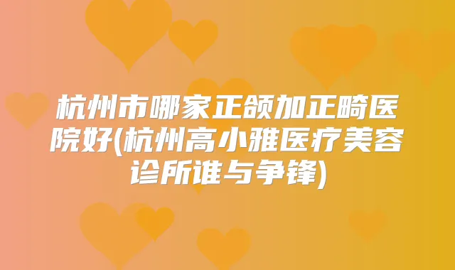 杭州市哪家正颌加正畸医院好(杭州高小雅医疗美容诊所谁与争锋)