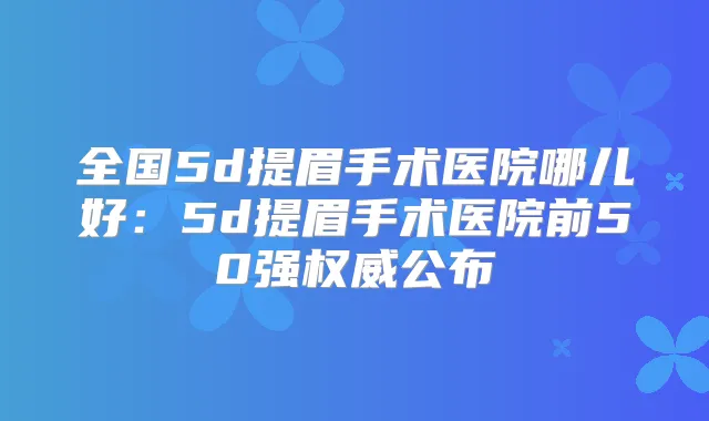 全国5d提眉手术医院哪儿好:5d提眉手术医院前50强公布