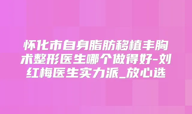 怀化市自身脂肪移植丰胸术整形医生哪个做得好-刘红梅医生实力派_放心选