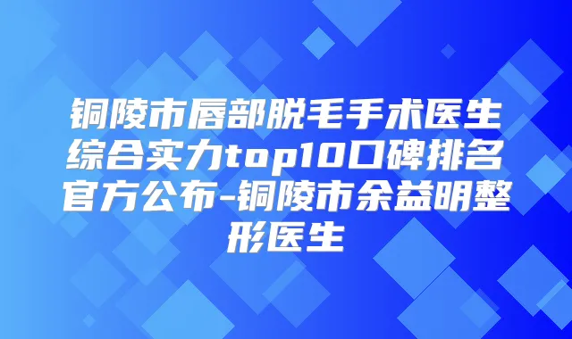 铜陵市唇部脱毛手术医生综合实力top10口碑排名官方公布-铜陵市余益明整形医生