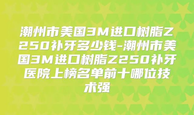 潮州市美国3M进口树脂Z250补牙多少钱-潮州市美国3M进口树脂Z250补牙医院上榜名单前十哪位技术强