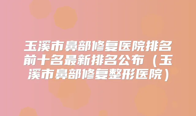玉溪市鼻部修复医院排名前十名新排名公布（玉溪市鼻部修复整形医院）