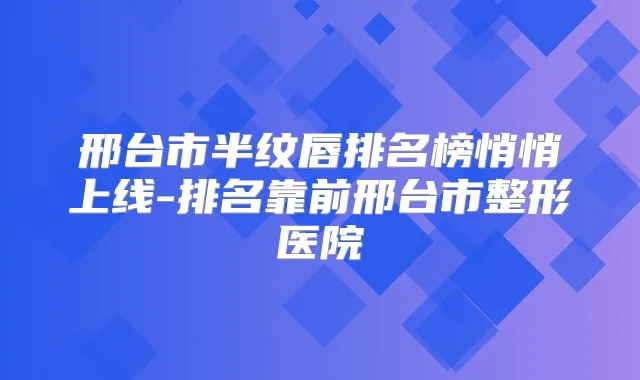 邢台市半纹唇排名榜悄悄上线-排名靠前邢台市整形医院