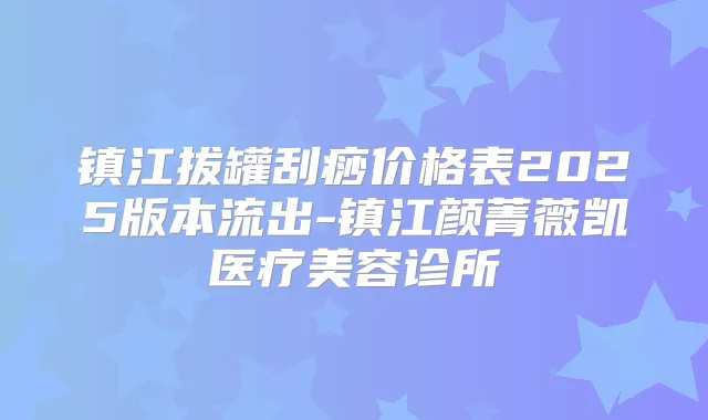 镇江拔罐刮痧价格表2025版本流出-镇江颜菁薇凯医疗美容诊所