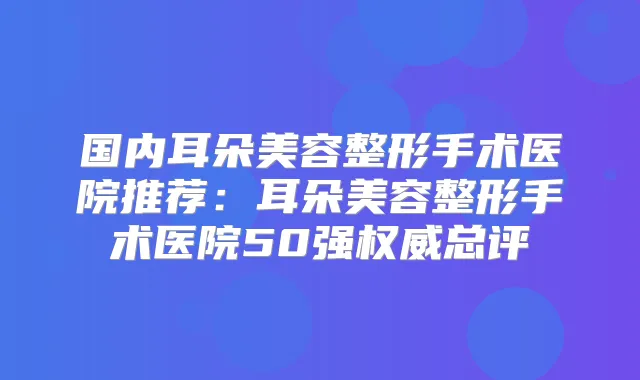 国内耳朵美容整形手术医院推荐:耳朵美容整形手术医院50强总评