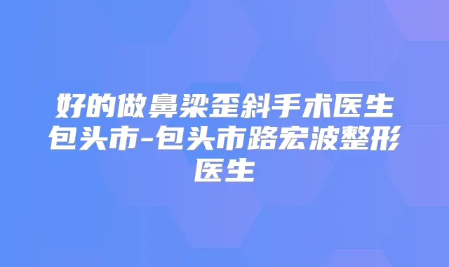 好的做鼻梁歪斜手术医生包头市-包头市路宏波整形医生