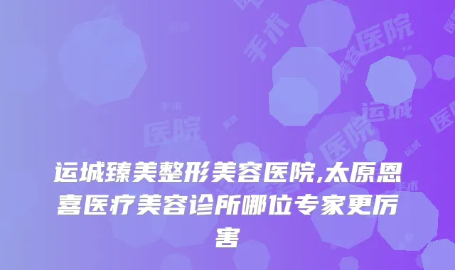 运城臻美整形美容医院,太原恩喜医疗美容诊所哪位专家更厉害