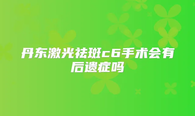 丹东激光祛斑c6手术会有后遗症吗