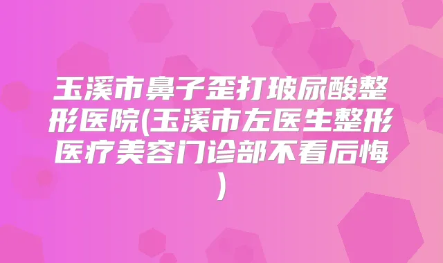 玉溪市鼻子歪打玻尿酸整形医院(玉溪市左医生整形医疗美容门诊部不看后悔)