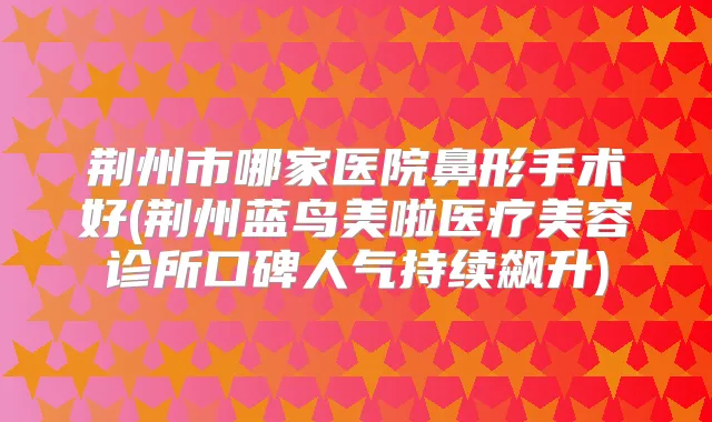 荆州市哪家医院鼻形手术好(荆州蓝鸟美啦医疗美容诊所口碑人气持续飙升)