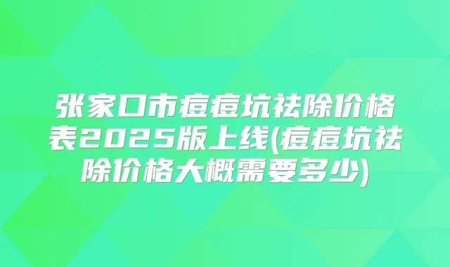 张家口市痘痘坑祛除价格表2025版上线(痘痘坑祛除价格大概需要多少)