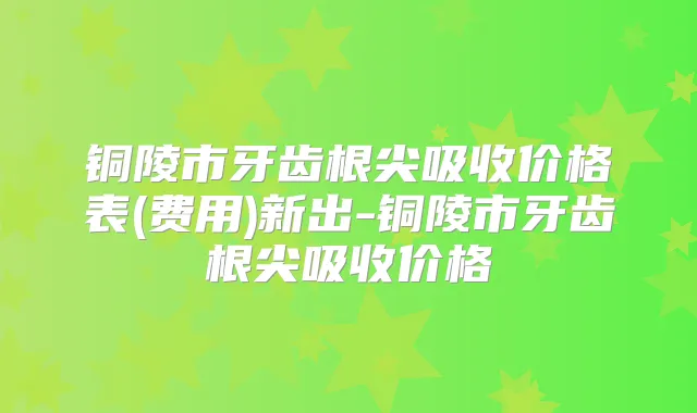 铜陵市牙齿根尖吸收价格表(费用)新出-铜陵市牙齿根尖吸收价格