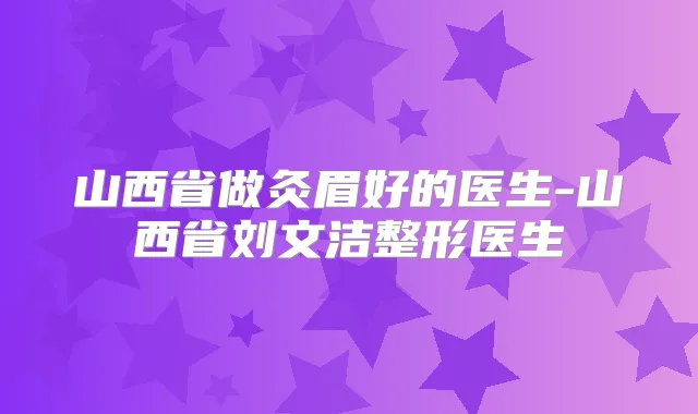 山西省做灸眉好的医生-山西省刘文洁整形医生