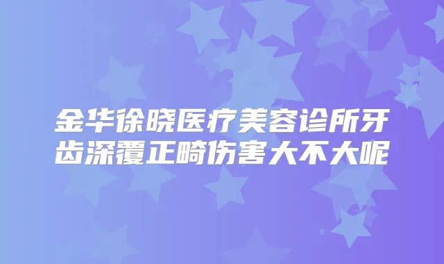 金华徐晓医疗美容诊所牙齿深覆正畸伤害大不大呢