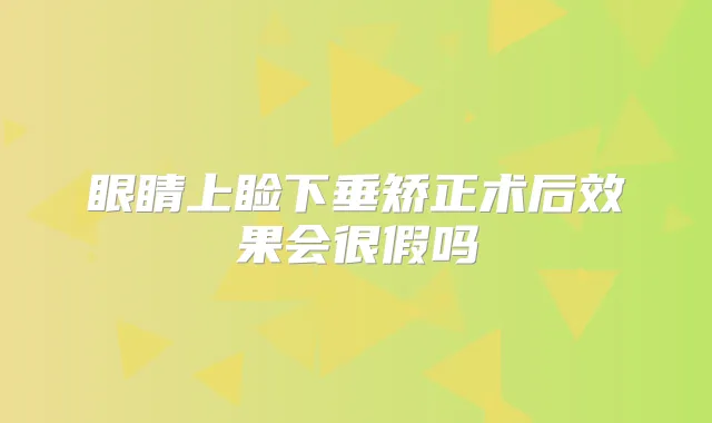 眼睛上睑下垂矫正术后效果会很假吗