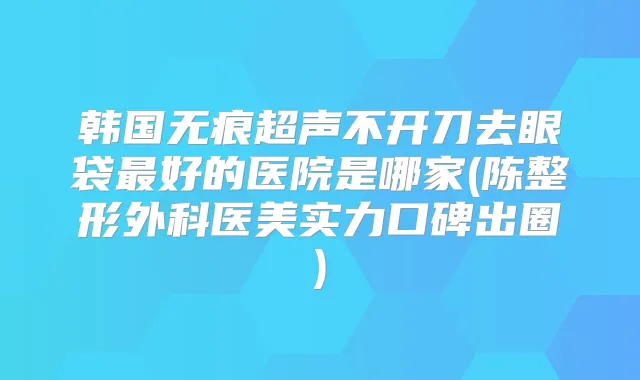 韩国无痕超声不开刀去眼袋好的医院是哪家(陈整形外科医美实力口碑出圈)