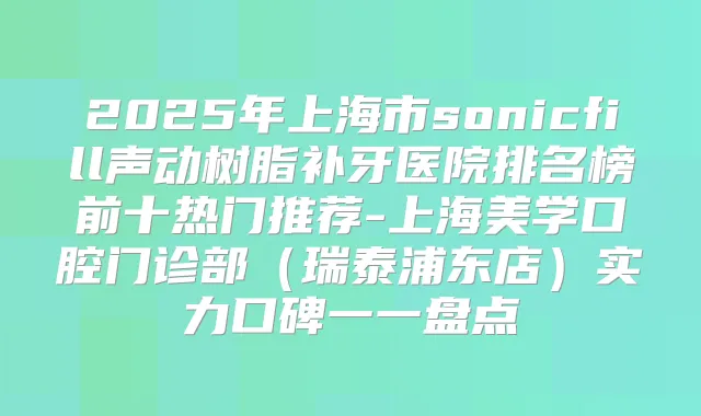 2025年上海市sonicfill声动树脂补牙医院排名榜前十热门推荐-上海美学口腔门诊部（瑞泰浦东店）实力口碑一一盘点