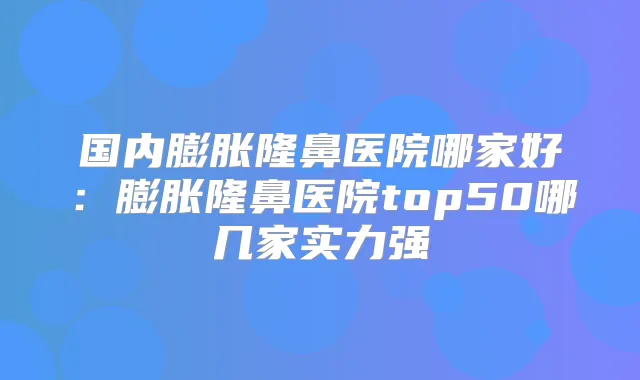 国内膨胀隆鼻医院哪家好:膨胀隆鼻医院top50哪几家实力强
