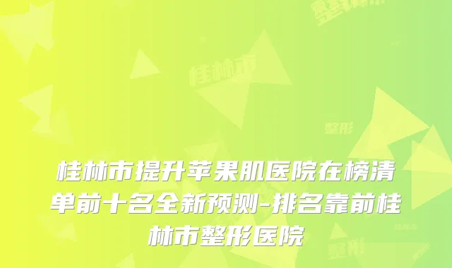 桂林市提升苹果肌医院在榜清单前十名全新预测-排名靠前桂林市整形医院