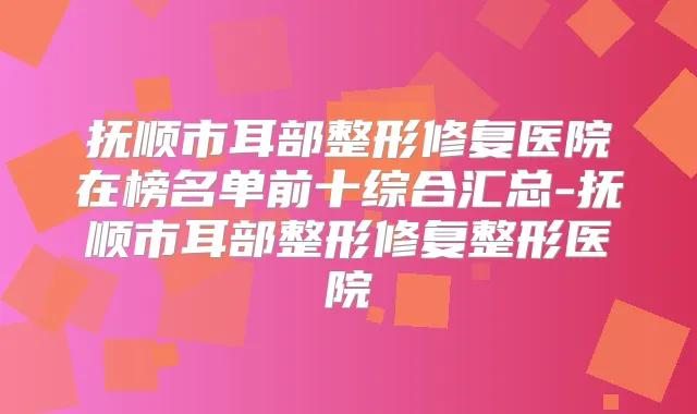 抚顺市耳部整形修复医院在榜名单前十综合汇总-抚顺市耳部整形修复整形医院