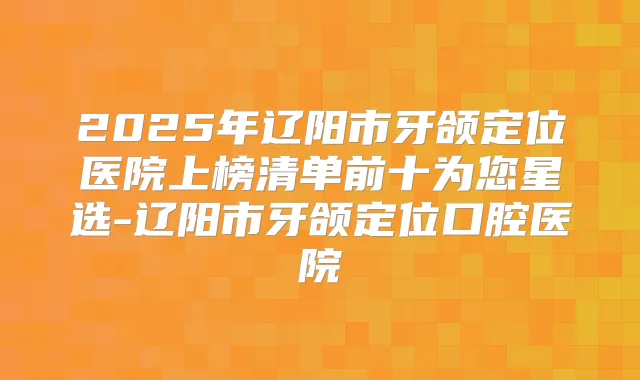 2025年辽阳市牙颌定位医院上榜清单前十为您星选-辽阳市牙颌定位口腔医院
