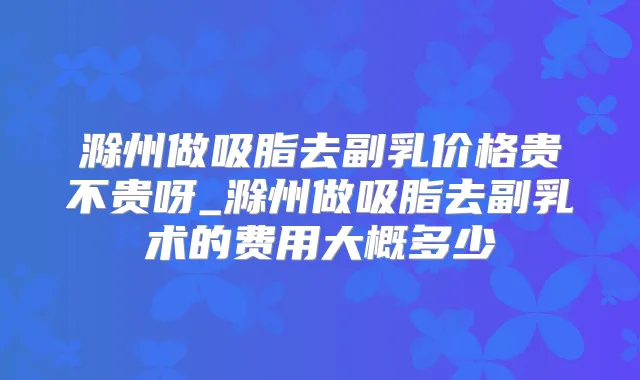 滁州做吸脂去副乳价格贵不贵呀_滁州做吸脂去副乳术的费用大概多少