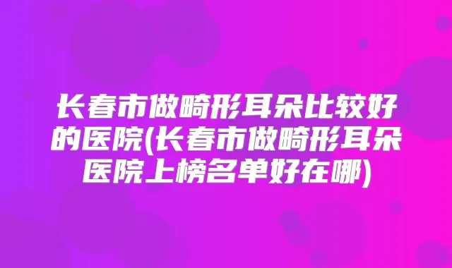 长春市做畸形耳朵比较好的医院(长春市做畸形耳朵医院上榜名单好在哪)
