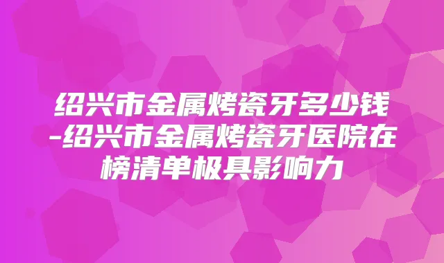 绍兴市金属烤瓷牙多少钱-绍兴市金属烤瓷牙医院在榜清单极具影响力