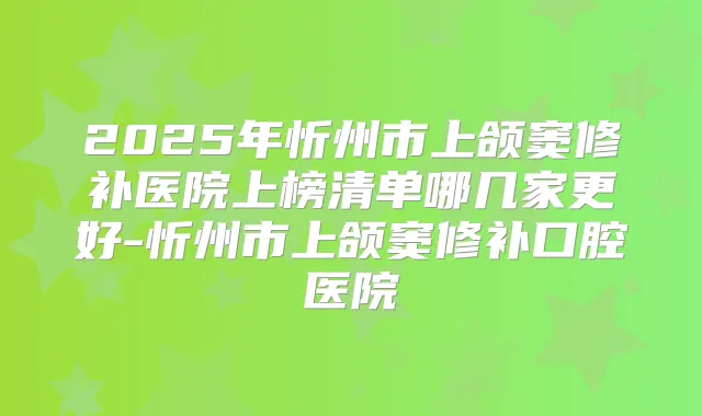 2025年忻州市上颌窦修补医院上榜清单哪几家更好-忻州市上颌窦修补口腔医院