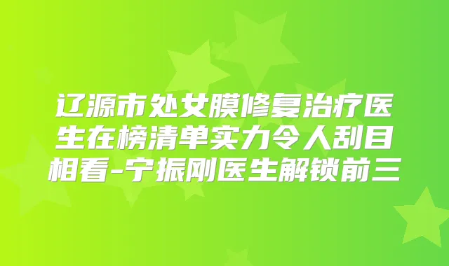 辽源市处女膜修复医生在榜清单实力令人刮目相看-宁振刚医生解锁前三