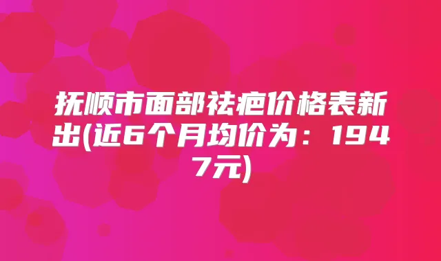 抚顺市面部祛疤价格表新出(近6个月均价为:1947元)