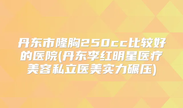 丹东市隆胸250cc比较好的医院(丹东李红明星医疗美容私立医美实力碾压)