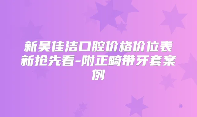 新吴佳洁口腔价格价位表新抢先看-附正畸带牙套案例