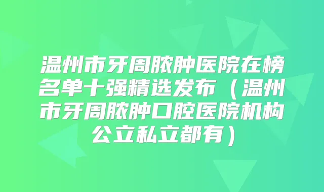 温州市牙周脓肿医院在榜名单十强精选发布（温州市牙周脓肿口腔医院机构公立私立都有）