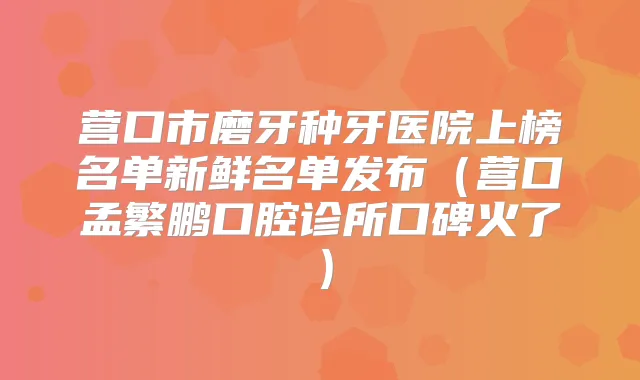 营口市磨牙种牙医院上榜名单新鲜名单发布（营口孟繁鹏口腔诊所口碑火了）