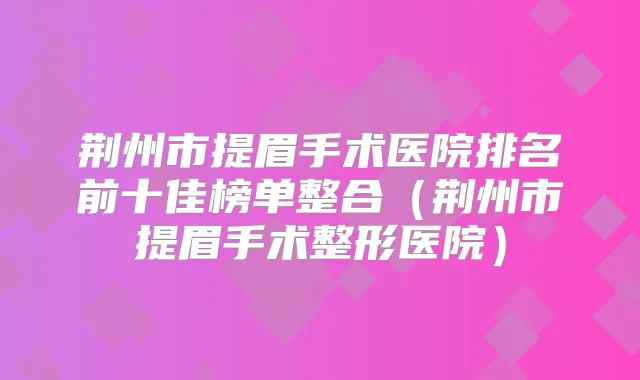 荆州市提眉手术医院排名前十佳榜单整合(荆州市提眉手术整形医院)