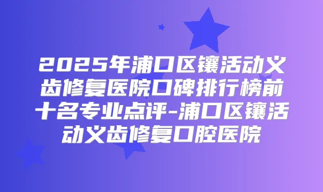 2025年浦口区镶活动义齿修复医院口碑排行榜前十名专业点评-浦口区镶活动义齿修复口腔医院