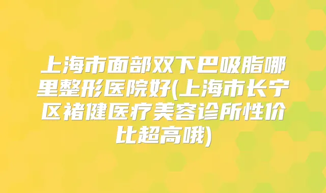 上海市面部双下巴吸脂哪里整形医院好(上海市长宁区褚健医疗美容诊所性价比超高哦)