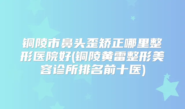 铜陵市鼻头歪矫正哪里整形医院好(铜陵黄雷整形美容诊所排名前十医)