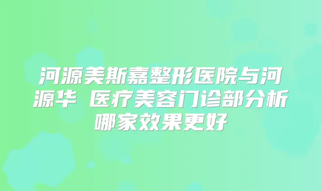 河源美斯嘉整形医院与河源华媄医疗美容门诊部分析哪家效果更好