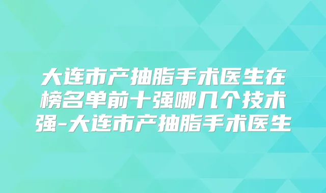 大连市产抽脂手术医生在榜名单前十强哪几个技术强-大连市产抽脂手术医生